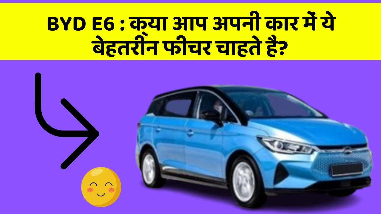 BYD E6 : क्या आप अपनी कार में ये बेहतरीन फीचर चाहते हैं?