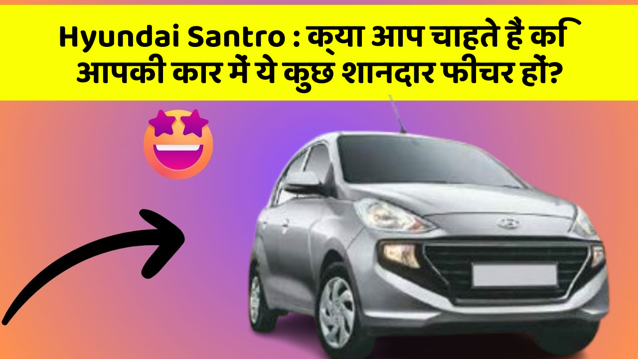 Hyundai Santro : क्या आप चाहते हैं कि आपकी कार में ये कुछ शानदार फीचर हों?